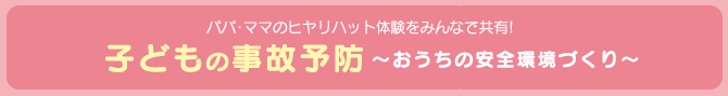 パパ・ママのヒヤリハット体験をみんなで共有! 子どもの事故予防 ～おうちの安全環境づくり～