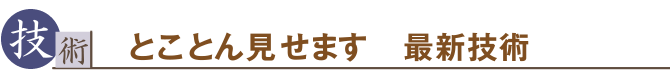 技術　とことん見せます　最新技術